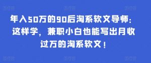 年入50万的90后淘系软文导师：这样学，兼职小白也能写出月收过万的淘系软文!-资源宝库