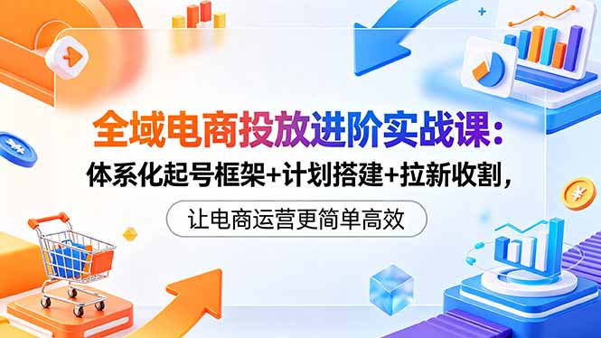 全域电商投放进阶实战课：体系化起号框架+计划搭建+拉新收割，让电商运营更简单高效-资源宝库