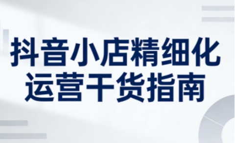 抖音小店精细化运营干货指南新版，助力商家系统提升店铺运营能力(更新26年5月)-资源宝库