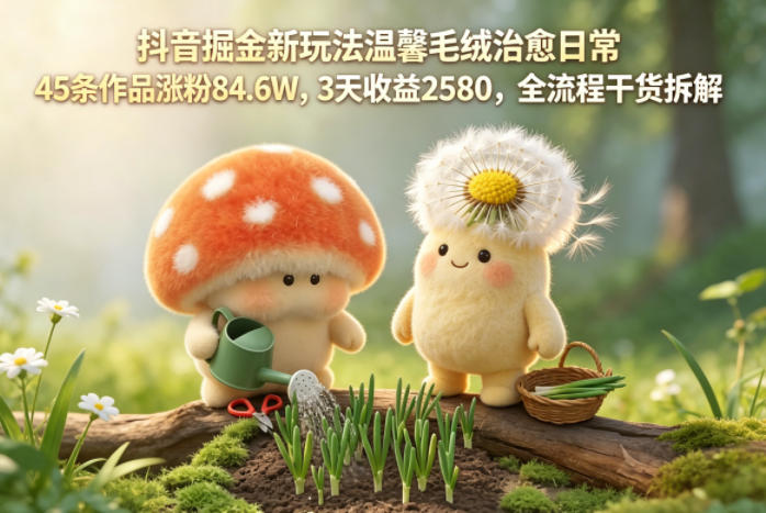 抖音掘金新玩法温馨毛绒治愈日常，45条作品涨粉84.6W，3天收益2580，全流程干货拆解-资源宝库