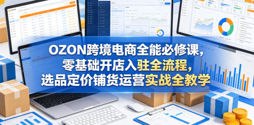 OZON跨境电商全能必修课，零基础开店入驻全流程，选品定价铺货运营实战全教学(更新0605)-资源宝库