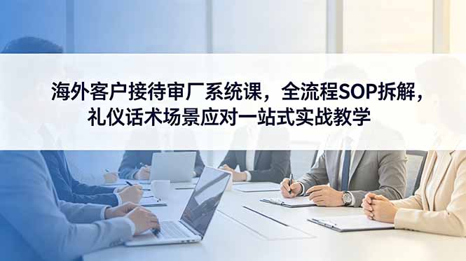 海外客户接待审厂系统课，全流程SOP拆解，礼仪话术场景应对一站式实战教学-资源宝库