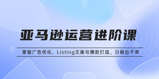 亚马逊运营进阶课：掌握广告优化、Listing文案与爆款打造，日销出千单-资源宝库