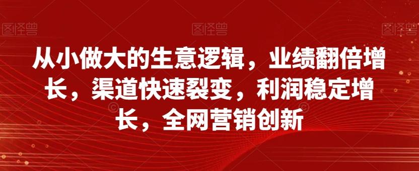 从小做大的生意逻辑，业绩翻倍增长，渠道快速裂变，利润稳定增长，全网营销创新-资源宝库