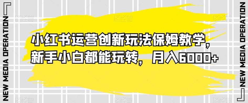 小红书运营创新玩法保姆教学,新手小白都能玩转,月入6000+【揭秘】