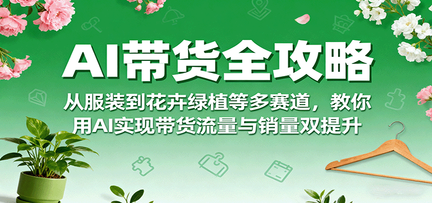 AI带货全攻略，从服装到花卉绿植等多赛道，教你用AI实现带货流量与销量双提升-资源宝库
