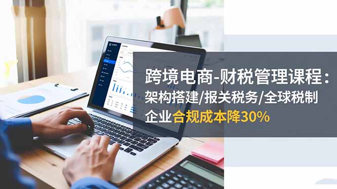 跨境电商-财税管理课程：架构搭建/报关税务/全球税制，企业合规成本降30%-资源宝库