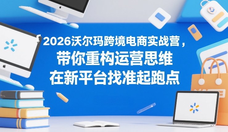 2026沃尔玛跨境电商实战营，带你重构运营思维，在新平台找准起跑点-资源宝库