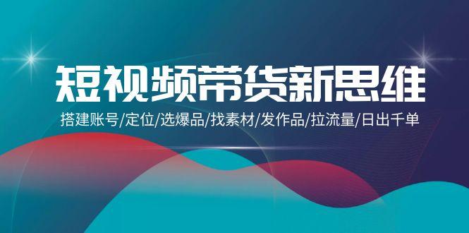 (9837期)短视频带货新思维：搭建账号/定位/选爆品/找素材/发作品/拉流量/日出千单-资源宝库