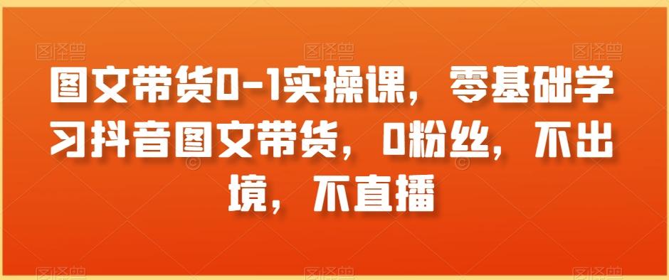 图文带货0-1实操课，零基础学习抖音图文带货，0粉丝，不出境，不直播-资源宝库