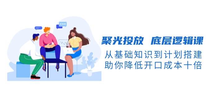 聚光投放底层逻辑课，从基础知识到计划搭建，助你降低开口成本十倍-资源宝库