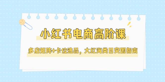 小红书电商高阶课，多店矩阵+卡位选品，大红海类目突围指南(更新5月)-资源宝库