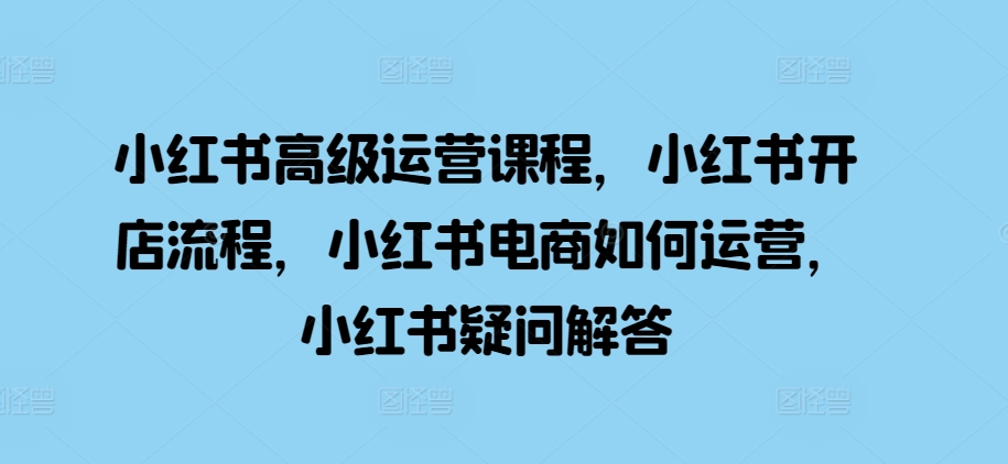 小红书高级运营课程，小红书开店流程，小红书电商如何运营，小红书疑问解答-资源宝库
