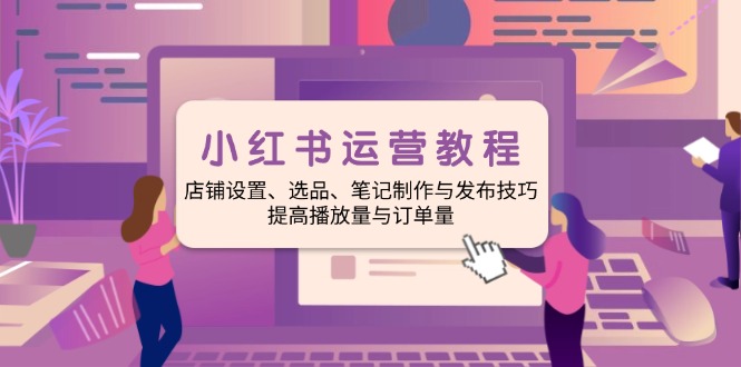 小红书运营教程：店铺设置、选品、笔记制作与发布技巧、提高播放量与订...-资源宝库