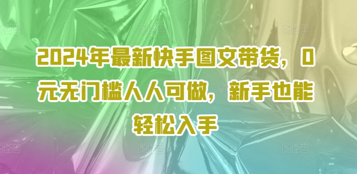 2024年最新快手图文带货,0元无门槛人人可做,新手也能轻松入手