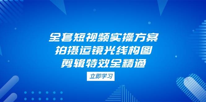 全套短视频实操方案，拍摄运镜光线构图，剪辑特效全精通-资源宝库