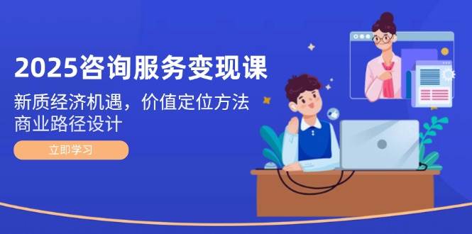 2025咨询服务变现课：新质经济机遇，价值定位方法，商业路径设计-资源宝库