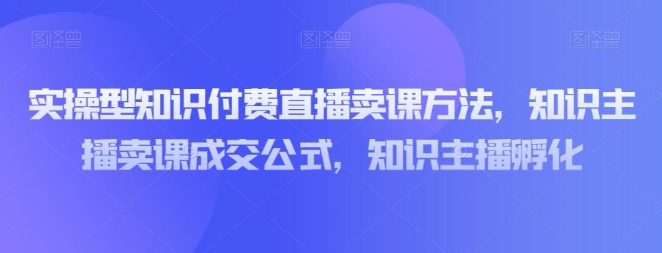 实操型知识付费直播卖课方法，知识主播卖课成交公式，知识主播孵化-资源宝库