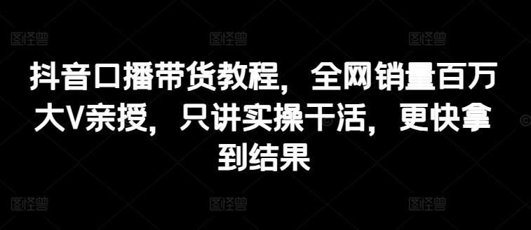 抖音口播带货教程，全网销量百万大V亲授，只讲实操干活，更快拿到结果-资源宝库