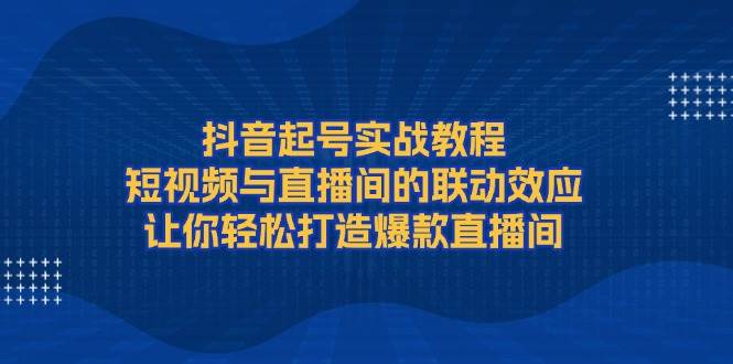 抖音起号实战教程，短视频与直播间的联动效应，让你轻松打造爆款直播间-资源宝库