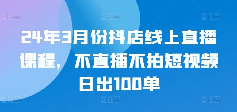 24年3月份抖店线上直播课程，不直播不拍短视频日出100单-资源宝库