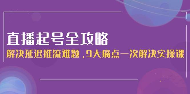 直播起号全攻略：解决延迟推流难题，9大痛点一次解决实操课-资源宝库