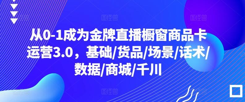 从0-1成为金牌直播橱窗商品卡运营3.0，基础/货品/场景/话术/数据/商城/千川-资源宝库