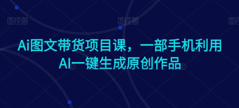 Ai图文带货项目课，一部手机利用AI一键生成原创作品-资源宝库