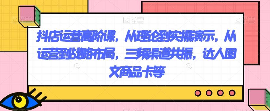 抖店运营高阶课，从理论到实操演示，从运营到战略布局，三频渠道共振，达人图文商品卡等-资源宝库