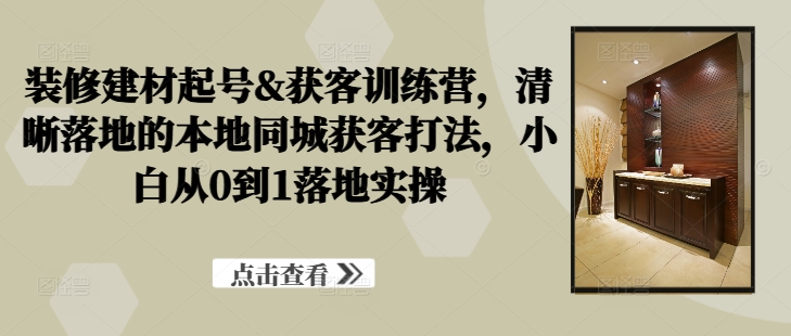 装修建材起号&获客训练营，​清晰落地的本地同城获客打法，小白从0到1落地实操-资源宝库