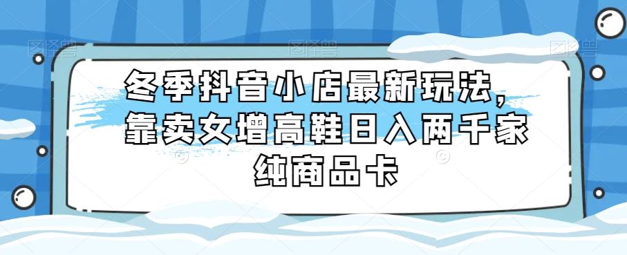 冬季抖音小店最新玩法，靠卖女增高鞋日入两千家纯商品卡【揭秘】-资源宝库