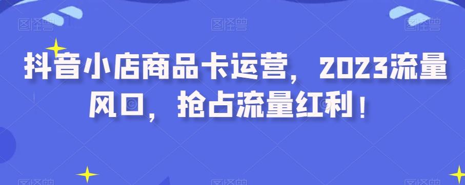 抖音小店商品卡运营，2023流量风口，抢占流量红利！-资源宝库