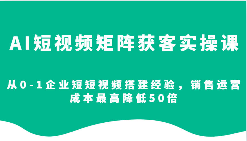 AI短视频矩阵获客实操课，从0-1企业短短视频搭建经验，销售运营成本最高降低50倍-资源宝库