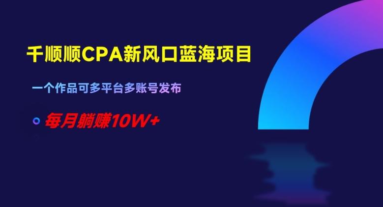 千顺顺CPA新风口蓝海项目，一个作品可多平台多账号发布，每月躺赚10W+【揭秘】-资源宝库
