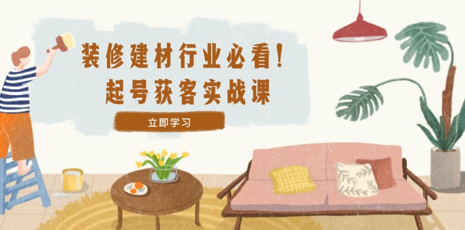 装修-建材行业必看！起号获客实战课：精准定位+爆款视频+高效运营-资源宝库