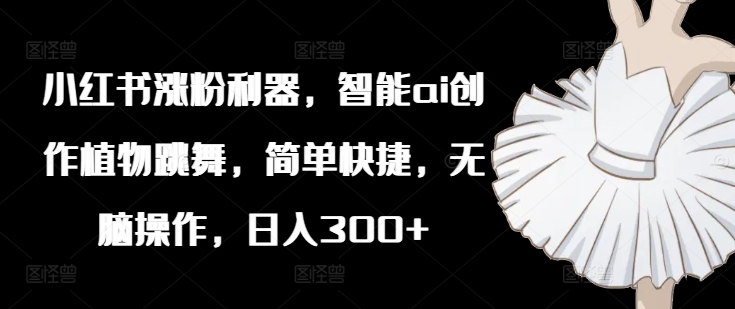 小红书涨粉利器，智能ai创作植物跳舞，简单快捷，无脑操作，日入300+-资源宝库
