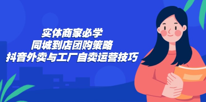 实体商家必学：同城到店团购策略：抖音外卖与工厂自卖运营技巧-资源宝库