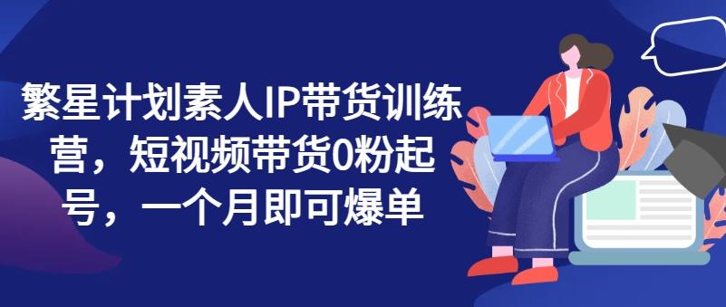 繁星计划素人IP带货训练营，短视频带货0粉起号，一个月即可爆单-资源宝库