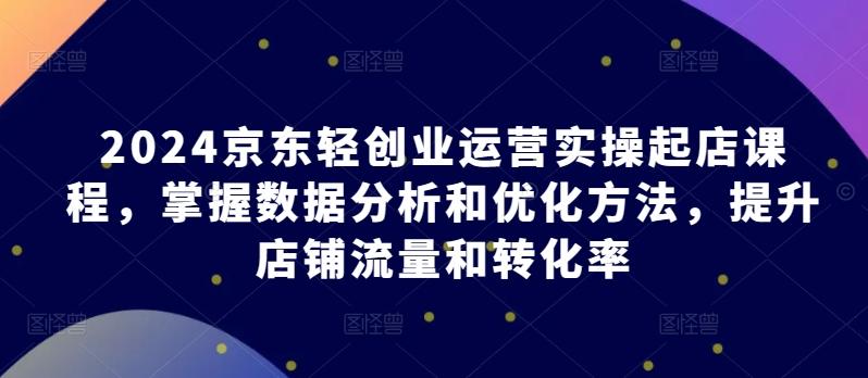 2024京东轻创业运营实操起店课程，掌握数据分析和优化方法，提升店铺流量和转化率-资源宝库