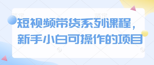 短视频带货系列课程，新手小白可操作的项目-资源宝库